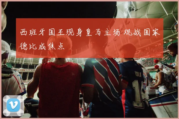 西班牙国王现身皇马主场 观战国家德比成焦点