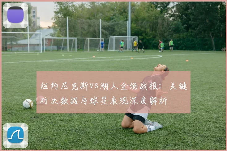 纽约尼克斯vs湖人全场战报：关键对决数据与球星表现深度解析