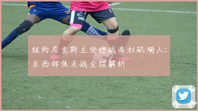 纽约尼克斯主场迎战洛杉矶湖人：东西部焦点战全程解析