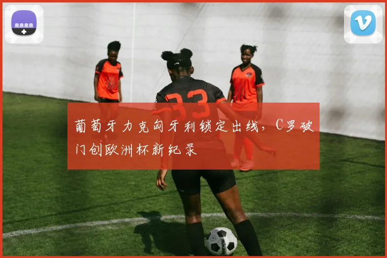 葡萄牙力克匈牙利锁定出线，C罗破门创欧洲杯新纪录