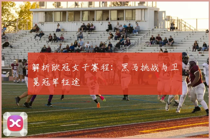 解析欧冠女子赛程：黑马挑战与卫冕冠军征途